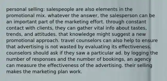 personal selling: salespeople are also elements in the promotional mix. whatever the answer, the salesperson can be an important part of the marketing effort. through constant contact with clients, they can gather vital info about tastes, trends, and attitudes. that knowledge might suggest a new promotional approach. travel counselors can also help to ensure that advertising is not wasted by evaluating its effectiveness. counselors should ask if they saw a particular ad. by logging the number of responses and the number of bookings, an agency can measure the effectiveness of the advertising. their selling makes the marketing plan work.