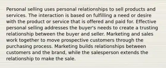 Personal selling uses personal relationships to sell products and services. The interaction is based on fulfilling a need or desire with the product or service that is offered and paid for. Effective personal selling addresses the buyer's needs to create a trusting relationship between the buyer and seller. Marketing and sales work together to move prospective customers through the purchasing process. Marketing builds relationships between customers and the brand, while the salesperson extends the relationship to make the sale.