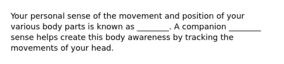 Your personal sense of the movement and position of your various body parts is known as ________. A companion ________ sense helps create this body awareness by tracking the movements of your head.