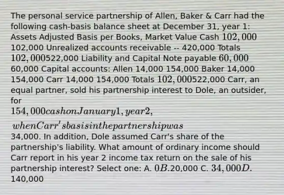 The personal service partnership of Allen, Baker & Carr had the following cash-basis balance sheet at December 31, year 1: Assets Adjusted Basis per Books, Market Value Cash 102,000102,000 Unrealized accounts receivable -- 420,000 Totals 102,000522,000 Liability and Capital Note payable 60,000 60,000 Capital accounts: Allen 14,000 154,000 Baker 14,000 154,000 Carr 14,000 154,000 Totals 102,000522,000 Carr, an equal partner, sold his partnership interest to Dole, an outsider, for 154,000 cash on January 1, year 2, when Carr's basis in the partnership was34,000. In addition, Dole assumed Carr's share of the partnership's liability. What amount of ordinary income should Carr report in his year 2 income tax return on the sale of his partnership interest? Select one: A. 0 B.20,000 C. 34,000 D.140,000