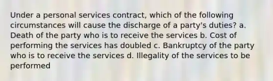 Under a personal services contract, which of the following circumstances will cause the discharge of a party's duties? a. Death of the party who is to receive the services b. Cost of performing the services has doubled c. Bankruptcy of the party who is to receive the services d. Illegality of the services to be performed