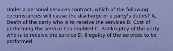 Under a personal services contract, which of the following circumstances will cause the discharge of a party's duties? A. Death of the party who is to receive the services B. Cost of performing the service has doubled C. Bankruptcy of the party who is to receive the service D. Illegality of the services to be performed