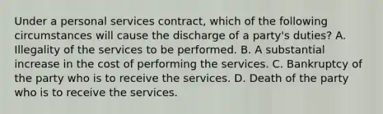 Under a personal services contract, which of the following circumstances will cause the discharge of a party's duties? A. Illegality of the services to be performed. B. A substantial increase in the cost of performing the services. C. Bankruptcy of the party who is to receive the services. D. Death of the party who is to receive the services.