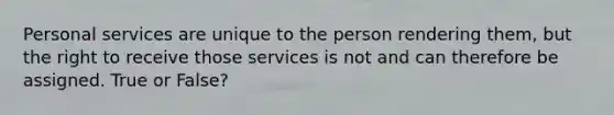 Personal services are unique to the person rendering them, but the right to receive those services is not and can therefore be assigned. True or False?