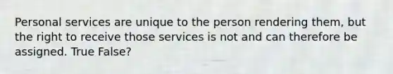 Personal services are unique to the person rendering them, but the right to receive those services is not and can therefore be assigned. True False?