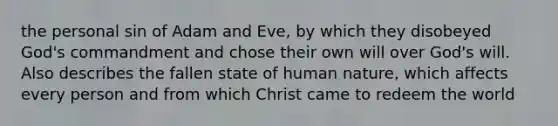 the personal sin of Adam and Eve, by which they disobeyed God's commandment and chose their own will over God's will. Also describes the fallen state of human nature, which affects every person and from which Christ came to redeem the world