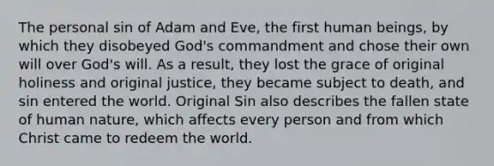 The personal sin of Adam and Eve, the first human beings, by which they disobeyed God's commandment and chose their own will over God's will. As a result, they lost the grace of original holiness and original justice, they became subject to death, and sin entered the world. Original Sin also describes the fallen state of human nature, which affects every person and from which Christ came to redeem the world.