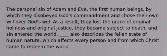 The personal sin of Adam and Eve, the first human beings, by which they disobeyed God's commandment and chose their own will over God's will. As a result, they lost the grace of original holiness and original justice, they became subject to death, and sin entered the world. ____ also describes the fallen state of human nature, which affects every person and from which Christ came to redeem the world