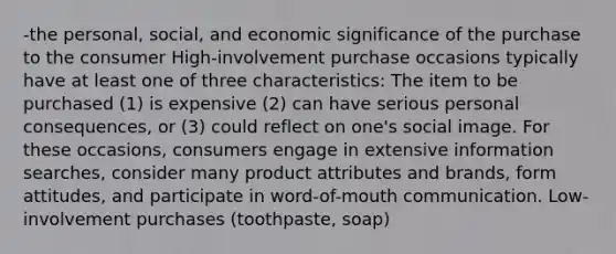 -the personal, social, and economic significance of the purchase to the consumer High-involvement purchase occasions typically have at least one of three characteristics: The item to be purchased (1) is expensive (2) can have serious personal consequences, or (3) could reflect on one's social image. For these occasions, consumers engage in extensive information searches, consider many product attributes and brands, form attitudes, and participate in word-of-mouth communication. Low-involvement purchases (toothpaste, soap)