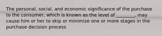 The personal, social, and economic significance of the purchase to the consumer, which is known as the level of ________, may cause him or her to skip or minimize one or more stages in the purchase decision process