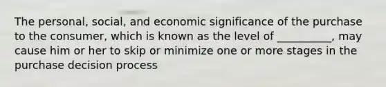 The personal, social, and economic significance of the purchase to the consumer, which is known as the level of __________, may cause him or her to skip or minimize one or more stages in the purchase decision process