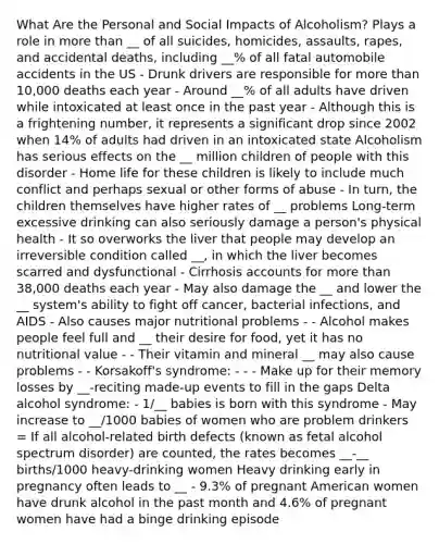 What Are the Personal and Social Impacts of Alcoholism? Plays a role in more than __ of all suicides, homicides, assaults, rapes, and accidental deaths, including __% of all fatal automobile accidents in the US - Drunk drivers are responsible for more than 10,000 deaths each year - Around __% of all adults have driven while intoxicated at least once in the past year - Although this is a frightening number, it represents a significant drop since 2002 when 14% of adults had driven in an intoxicated state Alcoholism has serious effects on the __ million children of people with this disorder - Home life for these children is likely to include much conflict and perhaps sexual or other forms of abuse - In turn, the children themselves have higher rates of __ problems Long-term excessive drinking can also seriously damage a person's physical health - It so overworks the liver that people may develop an irreversible condition called __, in which the liver becomes scarred and dysfunctional - Cirrhosis accounts for more than 38,000 deaths each year - May also damage the __ and lower the __ system's ability to fight off cancer, bacterial infections, and AIDS - Also causes major nutritional problems - - Alcohol makes people feel full and __ their desire for food, yet it has no nutritional value - - Their vitamin and mineral __ may also cause problems - - Korsakoff's syndrome: - - - Make up for their memory losses by __-reciting made-up events to fill in the gaps Delta alcohol syndrome: - 1/__ babies is born with this syndrome - May increase to __/1000 babies of women who are problem drinkers = If all alcohol-related birth defects (known as fetal alcohol spectrum disorder) are counted, the rates becomes __-__ births/1000 heavy-drinking women Heavy drinking early in pregnancy often leads to __ - 9.3% of pregnant American women have drunk alcohol in the past month and 4.6% of pregnant women have had a binge drinking episode