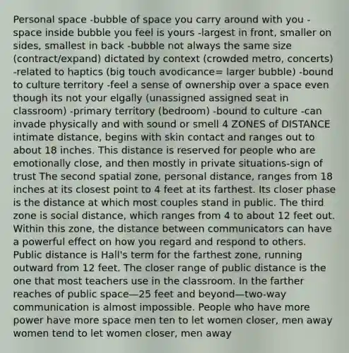 <a href='https://www.questionai.com/knowledge/kZMGLpWqYP-personal-space' class='anchor-knowledge'>personal space</a> -bubble of space you carry around with you -space inside bubble you feel is yours -largest in front, smaller on sides, smallest in back -bubble not always the same size (contract/expand) dictated by context (crowded metro, concerts) -related to haptics (big touch avodicance= larger bubble) -bound to culture territory -feel a sense of ownership over a space even though its not your elgally (unassigned assigned seat in classroom) -primary territory (bedroom) -bound to culture -can invade physically and with sound or smell 4 ZONES of DISTANCE intimate distance, begins with skin contact and ranges out to about 18 inches. This distance is reserved for people who are emotionally close, and then mostly in private situations-sign of trust The second spatial zone, personal distance, ranges from 18 inches at its closest point to 4 feet at its farthest. Its closer phase is the distance at which most couples stand in public. The third zone is social distance, which ranges from 4 to about 12 feet out. Within this zone, the distance between communicators can have a powerful effect on how you regard and respond to others. Public distance is Hall's term for the farthest zone, running outward from 12 feet. The closer range of public distance is the one that most teachers use in the classroom. In the farther reaches of public space—25 feet and beyond—two-way communication is almost impossible. People who have more power have more space men ten to let women closer, men away women tend to let women closer, men away