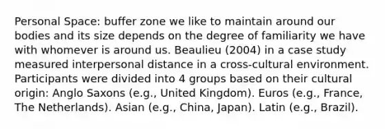 Personal Space: buffer zone we like to maintain around our bodies and its size depends on the degree of familiarity we have with whomever is around us. Beaulieu (2004) in a case study measured interpersonal distance in a cross-cultural environment. Participants were divided into 4 groups based on their cultural origin: Anglo Saxons (e.g., United Kingdom). Euros (e.g., France, The Netherlands). Asian (e.g., China, Japan). Latin (e.g., Brazil).