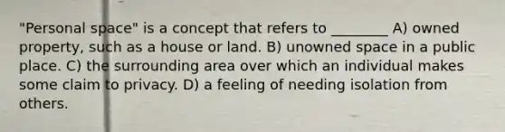 "Personal space" is a concept that refers to ________ A) owned property, such as a house or land. B) unowned space in a public place. C) the surrounding area over which an individual makes some claim to privacy. D) a feeling of needing isolation from others.