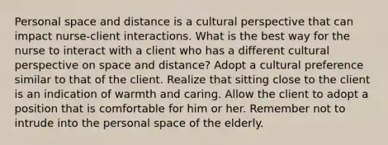 Personal space and distance is a cultural perspective that can impact nurse-client interactions. What is the best way for the nurse to interact with a client who has a different cultural perspective on space and distance? Adopt a cultural preference similar to that of the client. Realize that sitting close to the client is an indication of warmth and caring. Allow the client to adopt a position that is comfortable for him or her. Remember not to intrude into the personal space of the elderly.