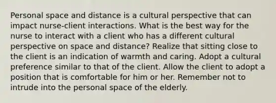 Personal space and distance is a cultural perspective that can impact nurse-client interactions. What is the best way for the nurse to interact with a client who has a different cultural perspective on space and distance? Realize that sitting close to the client is an indication of warmth and caring. Adopt a cultural preference similar to that of the client. Allow the client to adopt a position that is comfortable for him or her. Remember not to intrude into the personal space of the elderly.