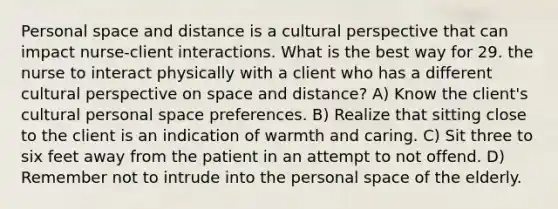 Personal space and distance is a cultural perspective that can impact nurse-client interactions. What is the best way for 29. the nurse to interact physically with a client who has a different cultural perspective on space and distance? A) Know the client's cultural personal space preferences. B) Realize that sitting close to the client is an indication of warmth and caring. C) Sit three to six feet away from the patient in an attempt to not offend. D) Remember not to intrude into the personal space of the elderly.