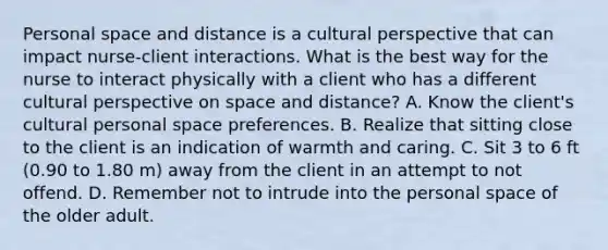 Personal space and distance is a cultural perspective that can impact nurse-client interactions. What is the best way for the nurse to interact physically with a client who has a different cultural perspective on space and distance? A. Know the client's cultural personal space preferences. B. Realize that sitting close to the client is an indication of warmth and caring. C. Sit 3 to 6 ft (0.90 to 1.80 m) away from the client in an attempt to not offend. D. Remember not to intrude into the personal space of the older adult.