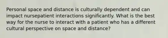 Personal space and distance is culturally dependent and can impact nursepatient interactions significantly. What is the best way for the nurse to interact with a patient who has a different cultural perspective on space and distance?