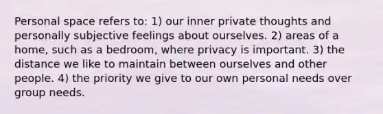 Personal space refers to: 1) our inner private thoughts and personally subjective feelings about ourselves. 2) areas of a home, such as a bedroom, where privacy is important. 3) the distance we like to maintain between ourselves and other people. 4) the priority we give to our own personal needs over group needs.