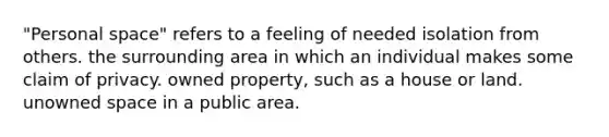 "Personal space" refers to a feeling of needed isolation from others. the surrounding area in which an individual makes some claim of privacy. owned property, such as a house or land. unowned space in a public area.