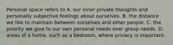 Personal space refers to A. our inner private thoughts and personally subjective feelings about ourselves. B. the distance we like to maintain between ourselves and other people. C. the priority we give to our own personal needs over group needs. D. areas of a home, such as a bedroom, where privacy is important.