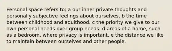 Personal space refers to: a our inner private thoughts and personally subjective feelings about ourselves. b the time between childhood and adulthood. c the priority we give to our own personal needs over group needs. d areas of a home, such as a bedroom, where privacy is important. e the distance we like to maintain between ourselves and other people.