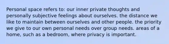 Personal space refers to: our inner private thoughts and personally subjective feelings about ourselves. the distance we like to maintain between ourselves and other people. the priority we give to our own personal needs over group needs. areas of a home, such as a bedroom, where privacy is important.