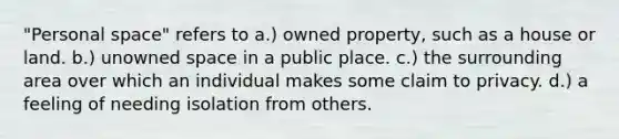 "Personal space" refers to a.) owned property, such as a house or land. b.) unowned space in a public place. c.) the surrounding area over which an individual makes some claim to privacy. d.) a feeling of needing isolation from others.