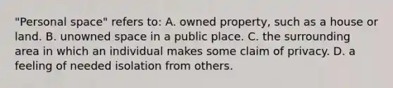 "Personal space" refers to: A. owned property, such as a house or land. B. unowned space in a public place. C. the surrounding area in which an individual makes some claim of privacy. D. a feeling of needed isolation from others.