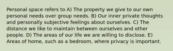 Personal space refers to A) The property we give to our own personal needs over group needs. B) Our inner private thoughts and personally subjective feelings about ourselves. C) The distance we like to maintain between ourselves and other people. D) The areas of our life we are willing to disclose. E) Areas of home, such as a bedroom, where privacy is important.