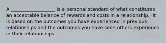 A ___________________ is a personal standard of what constitutes an acceptable balance of rewards and costs in a relationship. -It is based on the outcomes you have experienced in previous relationships and the outcomes you have seen others experience in their relationships.