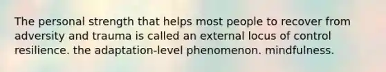 The personal strength that helps most people to recover from adversity and trauma is called an external locus of control resilience. the adaptation-level phenomenon. mindfulness.