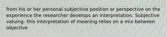 from his or her personal subjective position or perspective on the experience the researcher develops an interpretation. Subjective valuing- this interpretation of meaning relies on a mix between objective