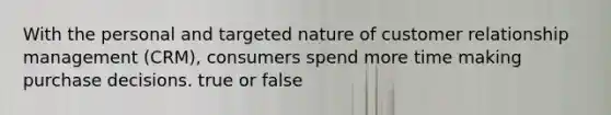 With the personal and targeted nature of customer relationship management (CRM), consumers spend more time making purchase decisions. true or false