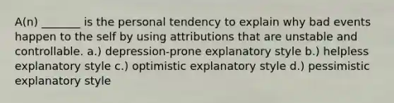 A(n) _______ is the personal tendency to explain why bad events happen to the self by using attributions that are unstable and controllable. a.) depression-prone explanatory style b.) helpless explanatory style c.) optimistic explanatory style d.) pessimistic explanatory style