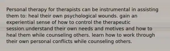 Personal therapy for therapists can be instrumental in assisting them to: heal their own psychological wounds. gain an experiential sense of how to control the therapeutic session.understand their own needs and motives and how to heal them while counseling others. learn how to work through their own personal conflicts while counseling others.