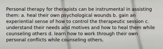 Personal therapy for therapists can be instrumental in assisting them: a. heal their own psychological wounds b. gain an experiential sense of how to control the therapeutic session c. understand their needs and motives and how to heal them while counseling others d. learn how to work through their own personal conflicts while counseling others.