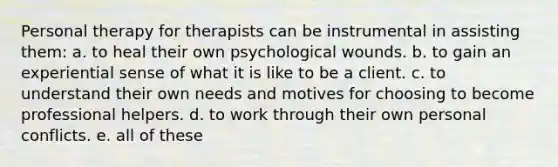 Personal therapy for therapists can be instrumental in assisting them: a. to heal their own psychological wounds. b. to gain an experiential sense of what it is like to be a client. c. to understand their own needs and motives for choosing to become professional helpers. d. to work through their own personal conflicts. e. all of these