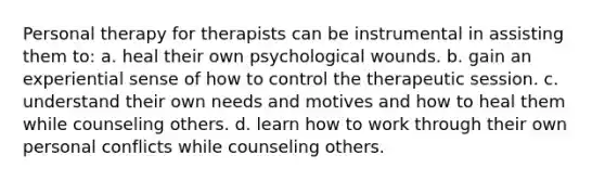 Personal therapy for therapists can be instrumental in assisting them to: a. heal their own psychological wounds. b. gain an experiential sense of how to control the therapeutic session. c. understand their own needs and motives and how to heal them while counseling others. d. learn how to work through their own personal conflicts while counseling others.