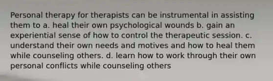 Personal therapy for therapists can be instrumental in assisting them to a. heal their own psychological wounds b. gain an experiential sense of how to control the therapeutic session. c. understand their own needs and motives and how to heal them while counseling others. d. learn how to work through their own personal conflicts while counseling others