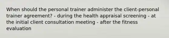 When should the personal trainer administer the client-personal trainer agreement? - during the health appraisal screening - at the initial client consultation meeting - after the fitness evaluation