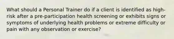 What should a Personal Trainer do if a client is identified as high-risk after a pre-participation health screening or exhibits signs or symptoms of underlying health problems or extreme difficulty or pain with any observation or exercise?