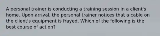 A personal trainer is conducting a training session in a client's home. Upon arrival, the personal trainer notices that a cable on the client's equipment is frayed. Which of the following is the best course of action?