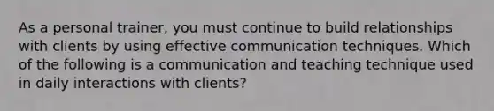 As a personal trainer, you must continue to build relationships with clients by using effective communication techniques. Which of the following is a communication and teaching technique used in daily interactions with clients?