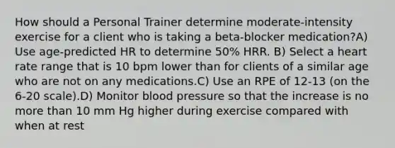 How should a Personal Trainer determine moderate-intensity exercise for a client who is taking a beta-blocker medication?A) Use age-predicted HR to determine 50% HRR. B) Select a heart rate range that is 10 bpm lower than for clients of a similar age who are not on any medications.C) Use an RPE of 12-13 (on the 6-20 scale).D) Monitor <a href='https://www.questionai.com/knowledge/kD0HacyPBr-blood-pressure' class='anchor-knowledge'>blood pressure</a> so that the increase is no <a href='https://www.questionai.com/knowledge/keWHlEPx42-more-than' class='anchor-knowledge'>more than</a> 10 mm Hg higher during exercise compared with when at rest