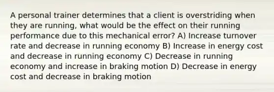 A personal trainer determines that a client is overstriding when they are running, what would be the effect on their running performance due to this mechanical error? A) Increase turnover rate and decrease in running economy B) Increase in energy cost and decrease in running economy C) Decrease in running economy and increase in braking motion D) Decrease in energy cost and decrease in braking motion