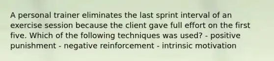 A personal trainer eliminates the last sprint interval of an exercise session because the client gave full effort on the first five. Which of the following techniques was used? - positive punishment - negative reinforcement - intrinsic motivation