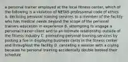 a personal trainer employed at the local fitness center, which of the following is a violation of NETAS professional code of ethics A. declining personal training services to a member of the facility who has medical needs beyond the scope of the personal trainers education in experience B. attempting to engage a personal trainer client and to an intimate relationship outside of the fitness industry C. promoting personal training services by posting a fire in displaying business cards in the fitness center and throughout the facility D. canceling a session with a crying because he personal training accidentally double booked their schedule